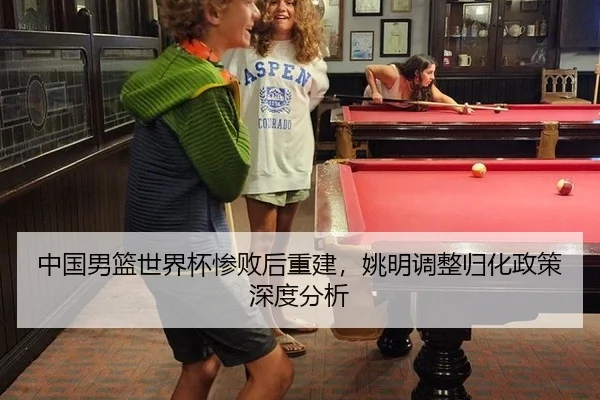 中国男篮世界杯惨败后重建，姚明调整归化政策深度分析